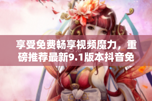 享受免費暢享視頻魔力，重磅推薦最新9.1版本抖音免費版！
