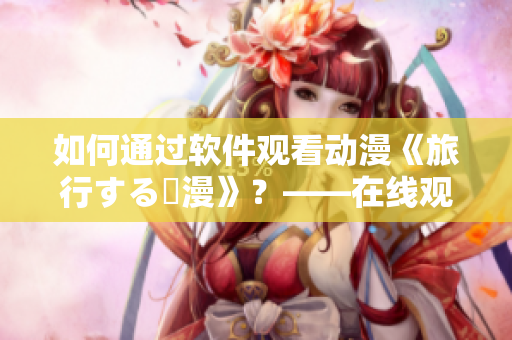 如何通過軟件觀看動漫《旅行する動漫》？——在線觀看教程大揭秘！