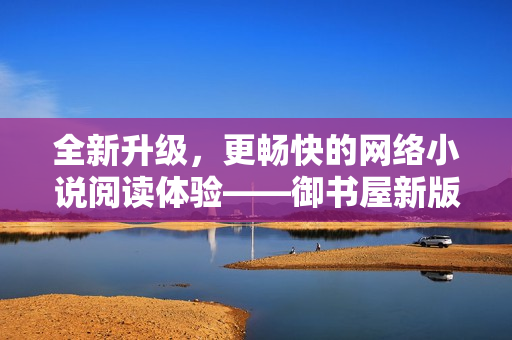 全新升級(jí)，更暢快的網(wǎng)絡(luò)小說閱讀體驗(yàn)——御書屋新版閱讀器