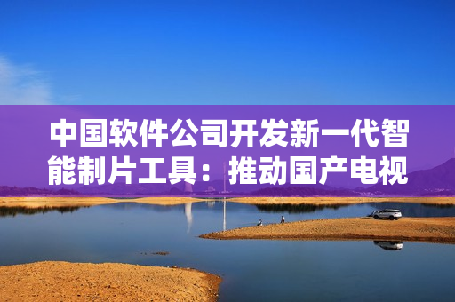 中國軟件公司開發(fā)新一代智能制片工具：推動國產(chǎn)電視劇創(chuàng)作升級