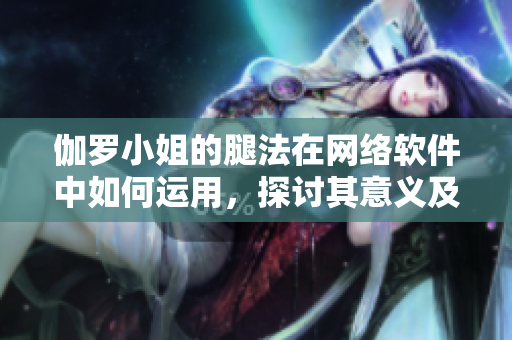 伽羅小姐的腿法在網(wǎng)絡(luò)軟件中如何運(yùn)用，探討其意義及實(shí)踐方法