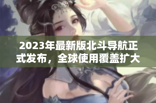 2023年最新版北斗導(dǎo)航正式發(fā)布，全球使用覆蓋擴(kuò)大