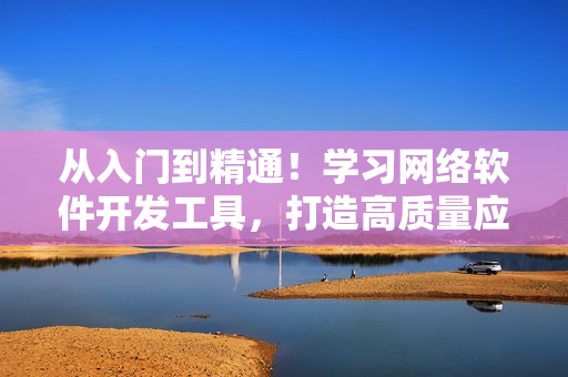 從入門到精通！學(xué)習(xí)網(wǎng)絡(luò)軟件開發(fā)工具，打造高質(zhì)量應(yīng)用！