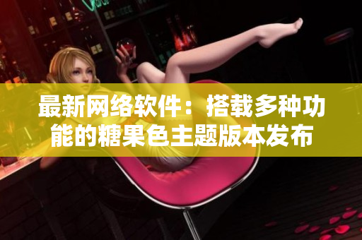 最新網(wǎng)絡(luò)軟件：搭載多種功能的糖果色主題版本發(fā)布