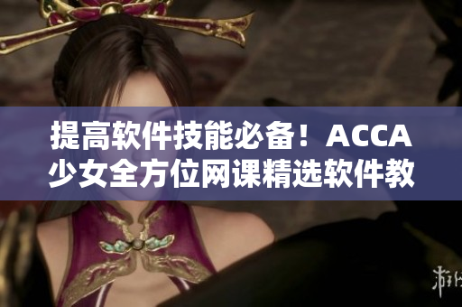 提高軟件技能必備！ACCA少女全方位網(wǎng)課精選軟件教學(xué)視頻