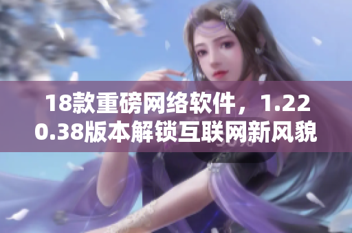 18款重磅網(wǎng)絡(luò)軟件，1.220.38版本解鎖互聯(lián)網(wǎng)新風(fēng)貌！