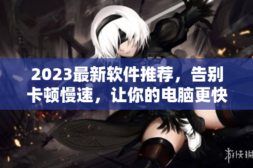 2023最新軟件推薦，告別卡頓慢速，讓你的電腦更快更順！