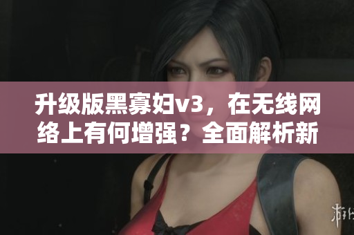 升級版黑寡婦v3，在無線網(wǎng)絡(luò)上有何增強？全面解析新版軟件