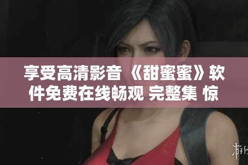 享受高清影音 《甜蜜蜜》軟件免費(fèi)在線暢觀 完整集 驚喜連連