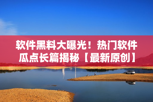 軟件黑料大曝光！熱門軟件瓜點(diǎn)長(zhǎng)篇揭秘【最新原創(chuàng)】