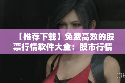 【推薦下載】免費高效的股票行情軟件大全：股市行情一網(wǎng)打盡！