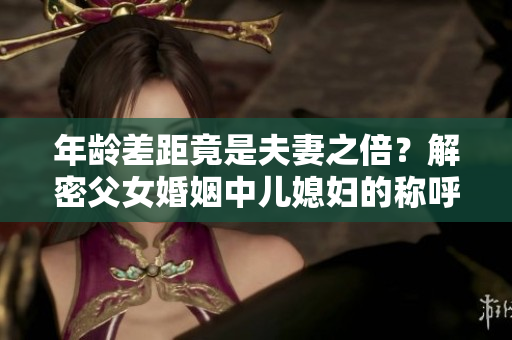 年齡差距竟是夫妻之倍？解密父女婚姻中兒媳婦的稱呼