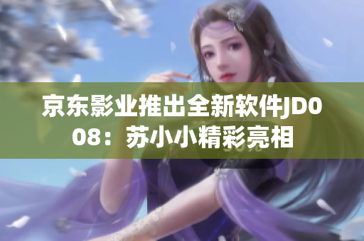京東影業(yè)推出全新軟件JD008：蘇小小精彩亮相
