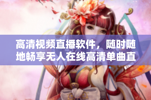 高清視頻直播軟件，隨時(shí)隨地暢享無(wú)人在線高清單曲直播