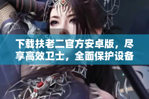 下載扶老二官方安卓版，盡享高效衛(wèi)士，全面保護(hù)設(shè)備安全
