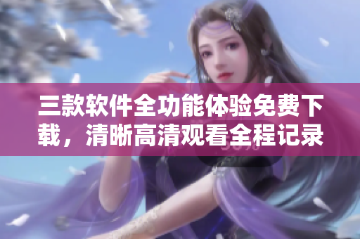 三款軟件全功能體驗免費下載，清晰高清觀看全程記錄