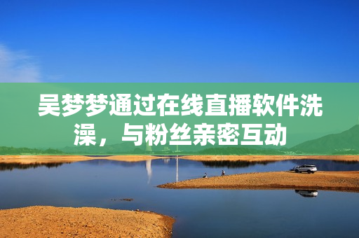 吳夢(mèng)夢(mèng)通過在線直播軟件洗澡，與粉絲親密互動(dòng)