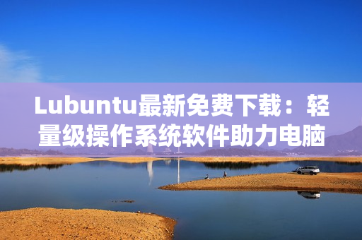 Lubuntu最新免費(fèi)下載：輕量級操作系統(tǒng)軟件助力電腦運(yùn)行提速
