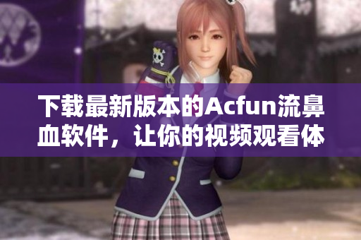 下載最新版本的Acfun流鼻血軟件，讓你的視頻觀看體驗更高效更有趣