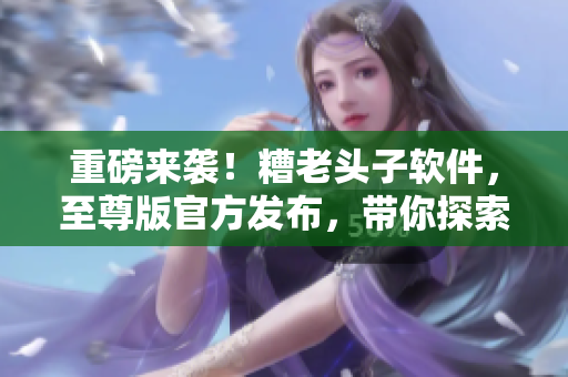 重磅來(lái)襲！糟老頭子軟件，至尊版官方發(fā)布，帶你探索網(wǎng)絡(luò)軟件世界！