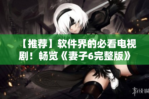 【推薦】軟件界的必看電視??！暢覽《妻子6完整版》的優(yōu)質(zhì)精髓