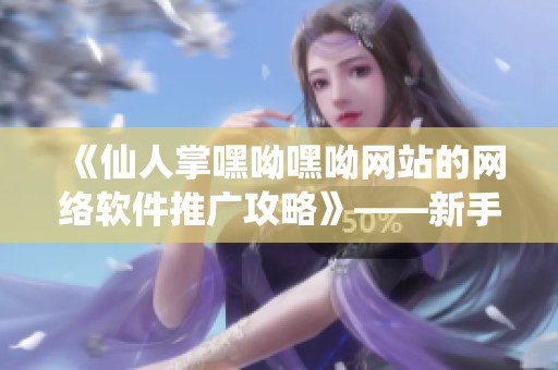 《仙人掌嘿呦嘿呦網(wǎng)站的網(wǎng)絡(luò)軟件推廣攻略》——新手也能輕松入門！
