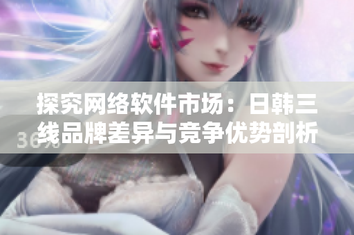 探究網(wǎng)絡(luò)軟件市場：日韓三線品牌差異與競爭優(yōu)勢剖析