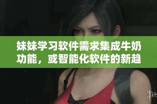 妹妹學(xué)習(xí)軟件需求集成牛奶功能，或智能化軟件的新趨勢(shì)