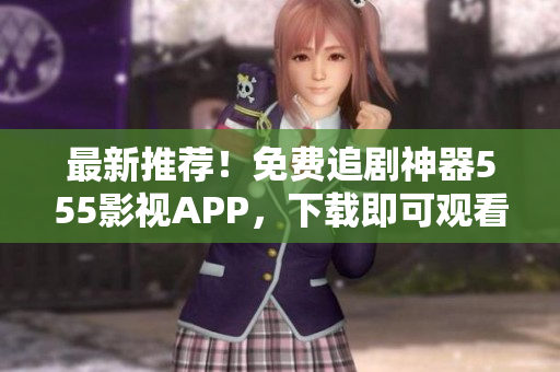 最新推薦！免費(fèi)追劇神器555影視APP，下載即可觀看最新熱播大片！