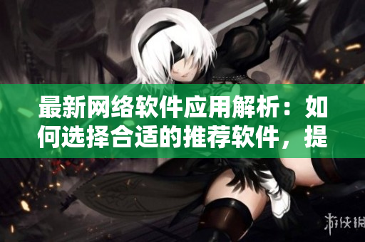最新網(wǎng)絡軟件應用解析：如何選擇合適的推薦軟件，提高工作效率與生產(chǎn)力