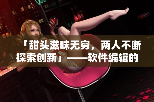 「甜頭滋味無窮，兩人不斷探索創(chuàng)新」——軟件編輯的日常筆記