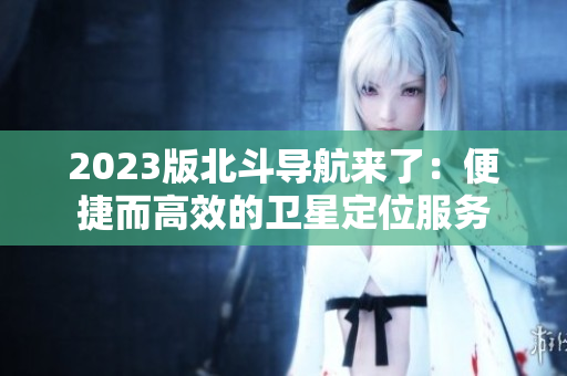 2023版北斗導(dǎo)航來了：便捷而高效的衛(wèi)星定位服務(wù)