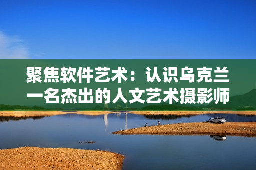 聚焦軟件藝術(shù)：認(rèn)識(shí)烏克蘭一名杰出的人文藝術(shù)攝影師