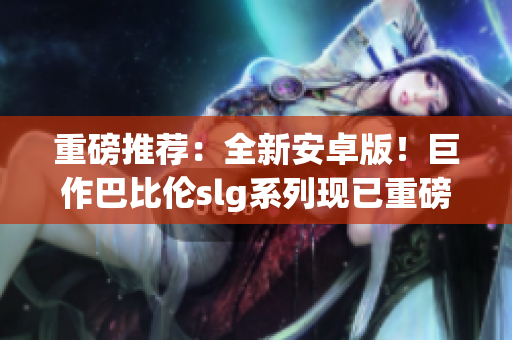 重磅推薦：全新安卓版！巨作巴比倫slg系列現(xiàn)已重磅登陸！35款游戲等你來戰(zhàn)！
