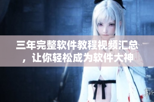 三年完整軟件教程視頻匯總，讓你輕松成為軟件大神