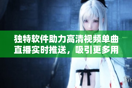 獨(dú)特軟件助力高清視頻單曲直播實(shí)時(shí)推送，吸引更多用戶在線觀看