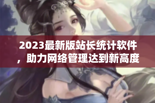 2023最新版站長統(tǒng)計軟件，助力網(wǎng)絡(luò)管理達(dá)到新高度