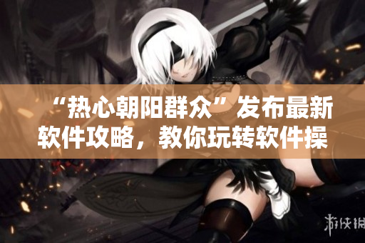 “熱心朝陽群眾”發(fā)布最新軟件攻略，教你玩轉(zhuǎn)軟件操作技巧！