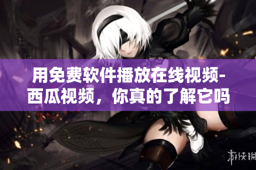 用免費(fèi)軟件播放在線視頻-西瓜視頻，你真的了解它嗎？