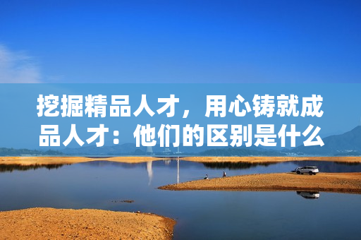 挖掘精品人才，用心鑄就成品人才：他們的區(qū)別是什么？