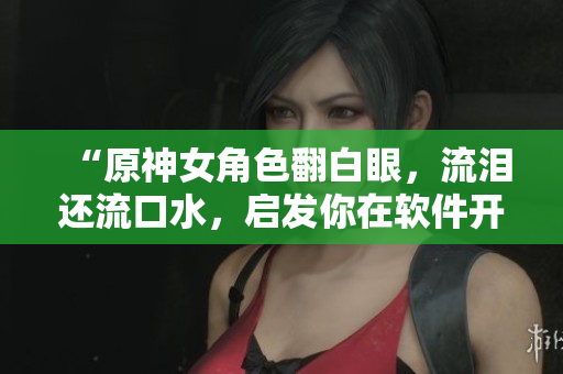 “原神女角色翻白眼，流淚還流口水，啟發(fā)你在軟件開(kāi)發(fā)中的調(diào)試技巧！”