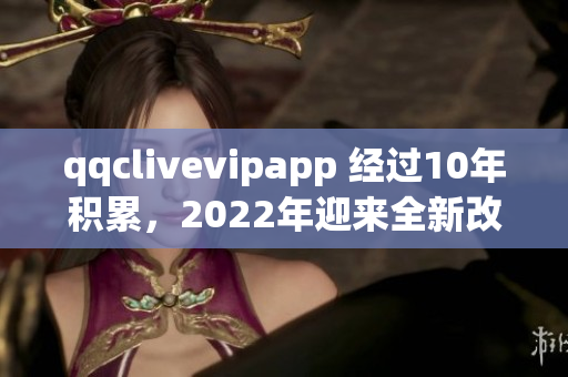 qqclivevipapp 經(jīng)過10年積累，2022年迎來全新改版