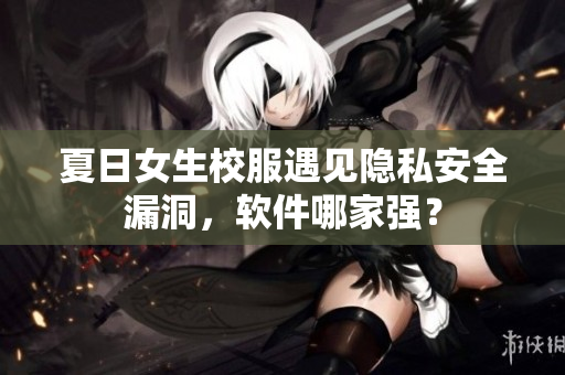 夏日女生校服遇見隱私安全漏洞，軟件哪家強？