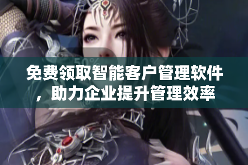 免費(fèi)領(lǐng)取智能客戶管理軟件，助力企業(yè)提升管理效率