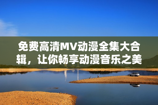 免費(fèi)高清MV動(dòng)漫全集大合輯，讓你暢享動(dòng)漫音樂之美！