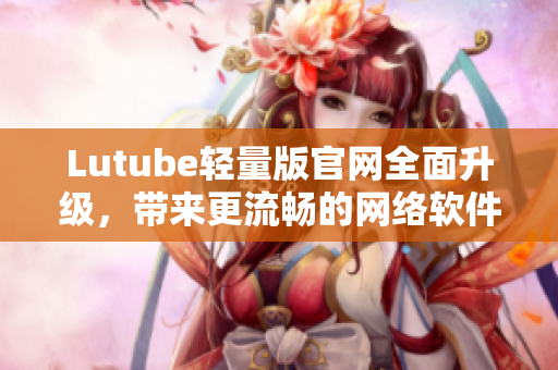 Lutube輕量版官網(wǎng)全面升級，帶來更流暢的網(wǎng)絡軟件體驗