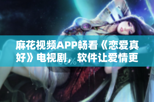 麻花視頻APP暢看《戀愛真好》電視劇，軟件讓愛情更貼心