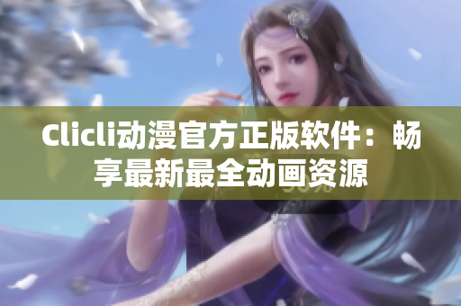 Clicli動漫官方正版軟件：暢享最新最全動畫資源