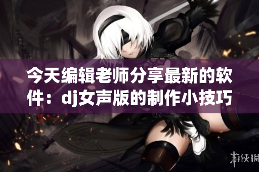 今天編輯老師分享最新的軟件：dj女聲版的制作小技巧