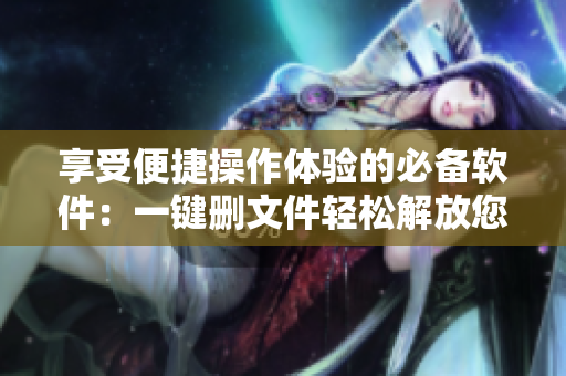 享受便捷操作體驗的必備軟件：一鍵刪文件輕松解放您的存儲空間